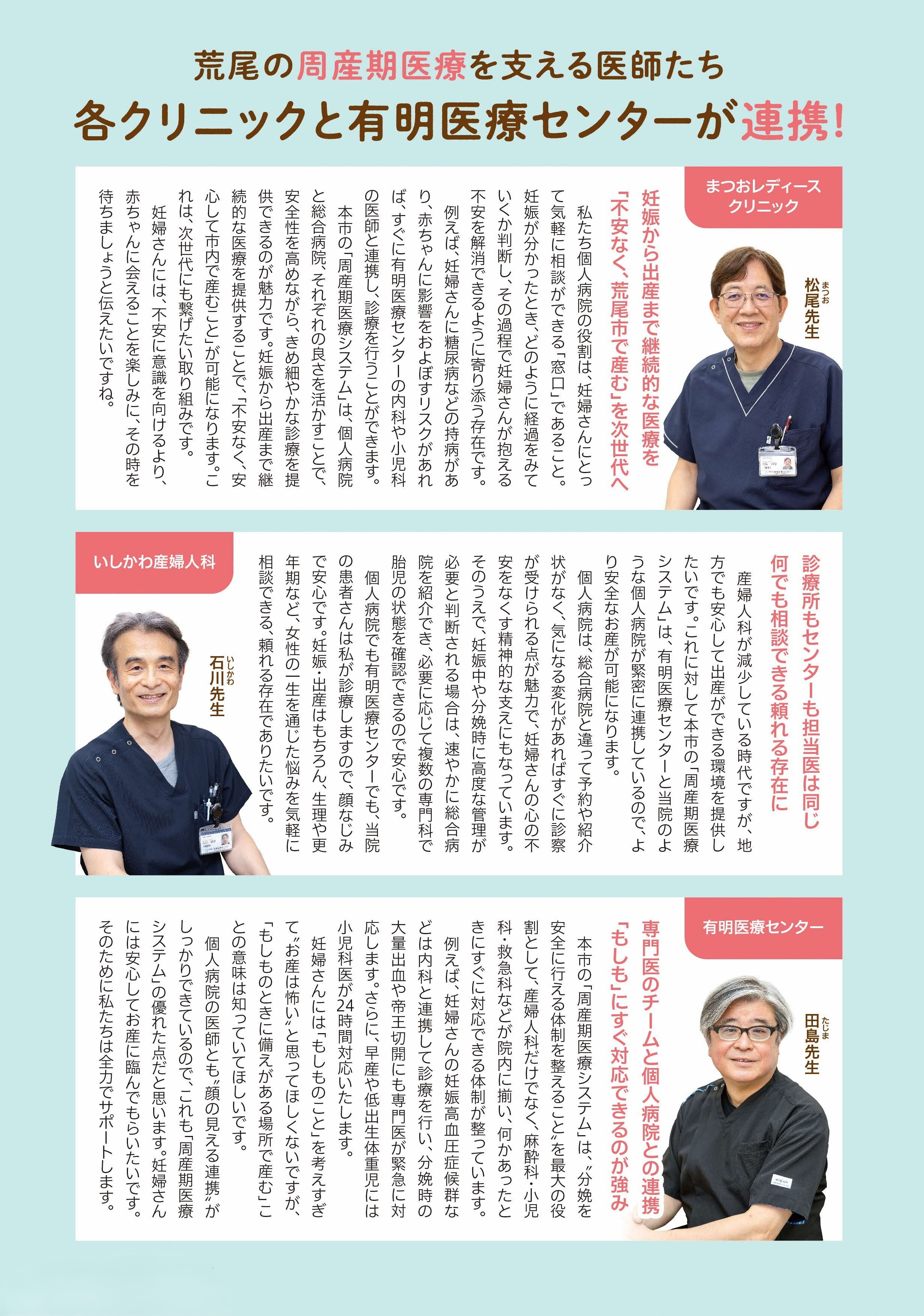 荒尾の周産期医療を支える医師たち、各クリニックと有明医療センターが連携。まつおレディースクリニック松尾先生。妊娠から出産まで継続的な医療を不安なく、荒尾で有無を次世代へ。石川産婦人科石川先生。診療所もセンターも担当医は同じ何でも相談出来る頼れる存在に。有明医療センター田島先生。専門医チームと個人病院との連携「もしも」にすぐに対応できるのが強み