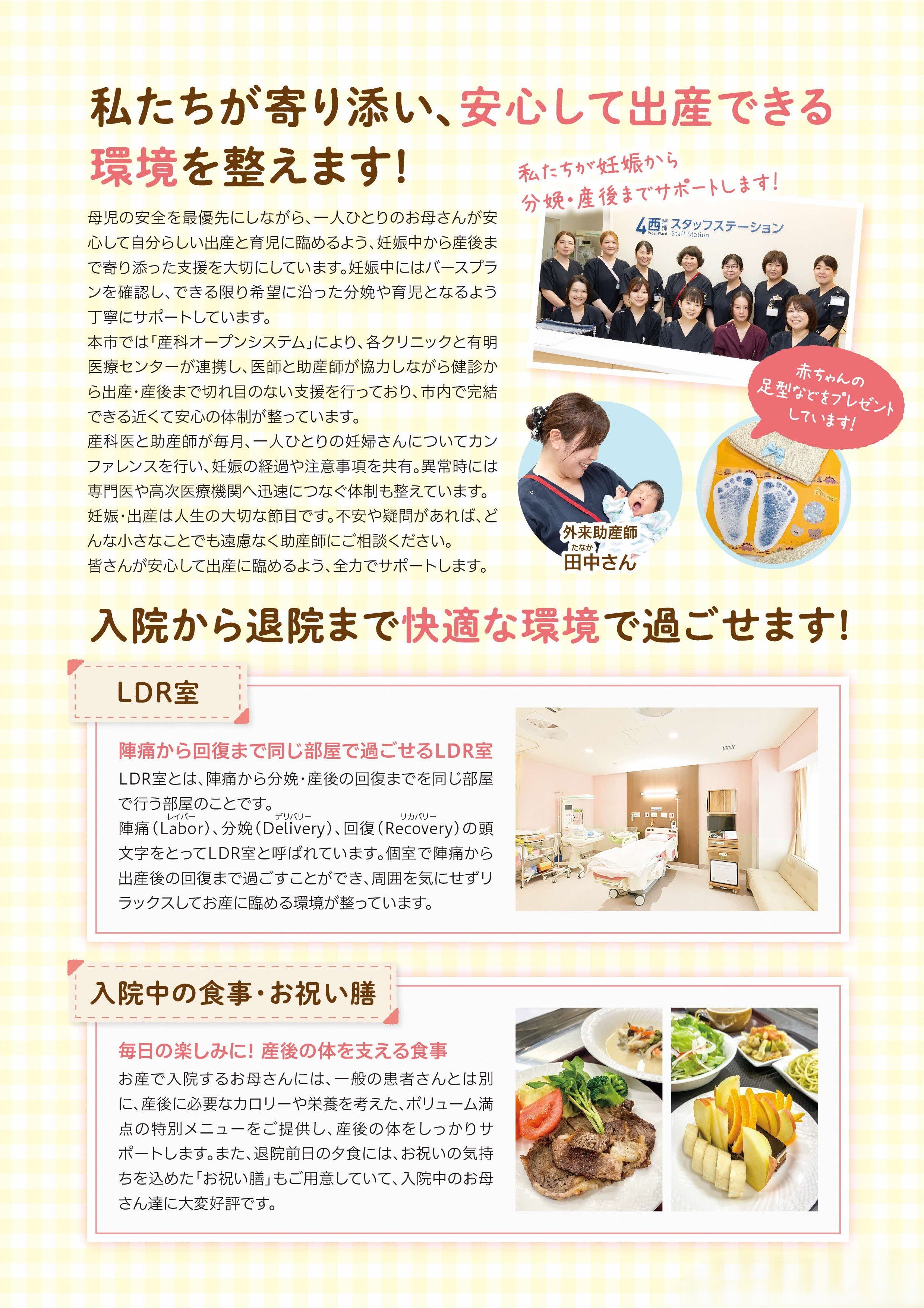 母児の安全を最優先にしながら、一人ひとりのお母さんが安心して自分らしい出産と育児に臨めるよう、妊娠中から産後まで寄り添った支援を大切にしています。妊娠中にはバースプランを確認し、できる限り希望に沿った分娩や育児となるよう丁寧にサポートしています。
荒尾市では「産科オープンシステム」により、各クリニックと有明医療センターが連携し、医師と助産師が協力しながら健診から出産・産後まで切れ目のない支援を行っており、市内で完結できる近くて安心の体制が整っています。産科医と助産師が毎月、一人ひとりの妊婦さんについてカン
ファレンスを行い、妊娠の経過や注意事項を共有。異常時には専門医や高次医療機関へ迅速につなぐ体制も整えています。妊娠・出産は人生の大切な節目です。不安や疑問があれば、どんな小さなことでも遠慮なく助産師にご相談ください。皆さんが安心して出産に臨めるよう、全力でサポートします。