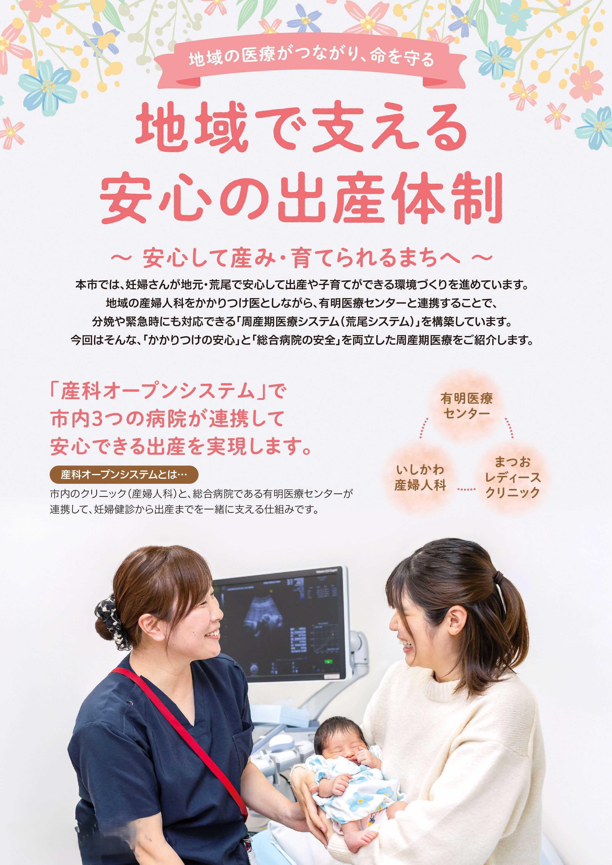 地域で支える安心の出産体制~安心して産み・育てられるまちへ~荒尾市では、妊婦さんが地元・荒尾で安心して出産や子育てができる環境づくりを進めています。地域の産婦人科をかかりつけ医としながら、有明医療センターと連携することで、分娩や緊急時にも対応できる「周産期医療システム(荒尾システム)」を構築しています。市内のクリニック(産婦人科)と、総合病院である有明医療センターが連携して、妊婦健診から出産までを一緒に支える仕組みです。「かかりつけの安心」と「総合病院の安全」を両立した周産期医療。